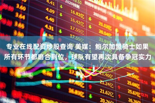 专业在线配资炒股查询 美媒：鲍尔加盟骑士如果所有环节都磨合到位，球队有望再次具备争冠实力