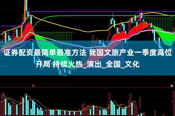 证券配资最简单最准方法 我国文旅产业一季度高位开局 持续火热_演出_全国_文化