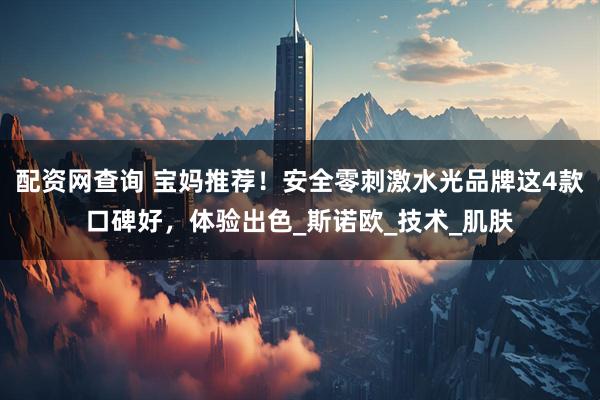 配资网查询 宝妈推荐！安全零刺激水光品牌这4款口碑好，体验出色_斯诺欧_技术_肌肤