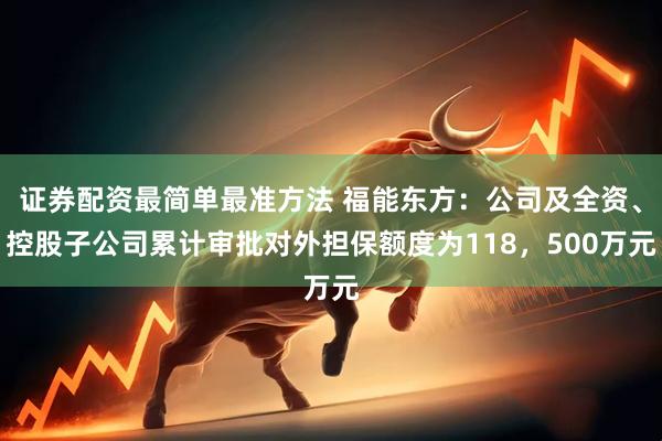 证券配资最简单最准方法 福能东方：公司及全资、控股子公司累计审批对外担保额度为118，500万元