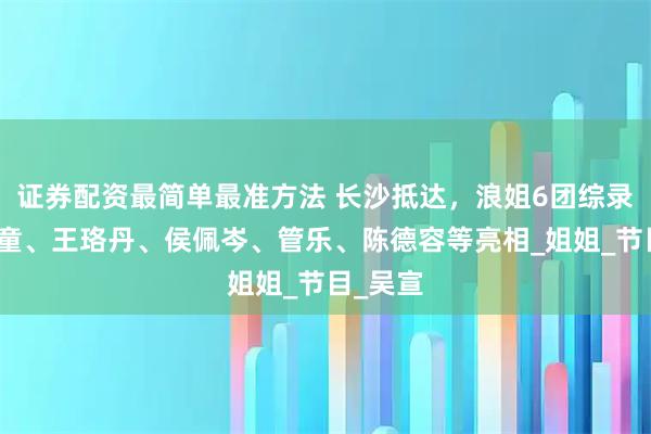 证券配资最简单最准方法 长沙抵达，浪姐6团综录制，叶童、王珞丹、侯佩岑、管乐、陈德容等亮相_姐姐_节目_吴宣