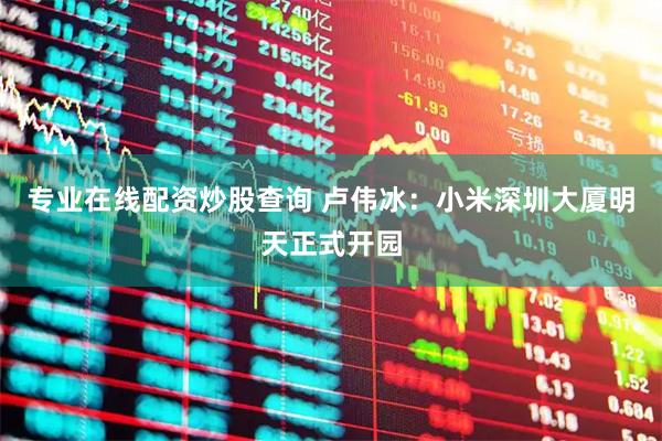 专业在线配资炒股查询 卢伟冰：小米深圳大厦明天正式开园