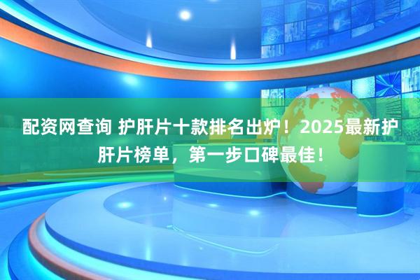 配资网查询 护肝片十款排名出炉！2025最新护肝片榜单，第一步口碑最佳！