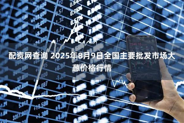 配资网查询 2025年8月9日全国主要批发市场大葱价格行情