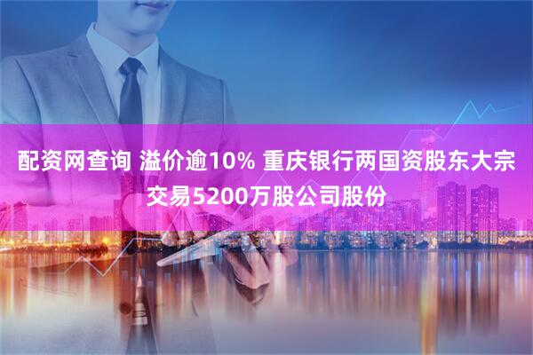 配资网查询 溢价逾10% 重庆银行两国资股东大宗交易5200万股公司股份