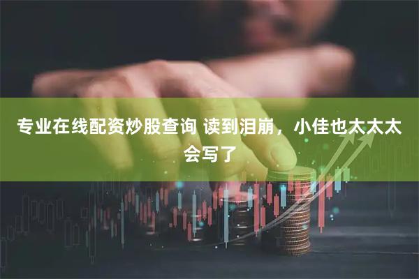 专业在线配资炒股查询 读到泪崩，小佳也太太太会写了