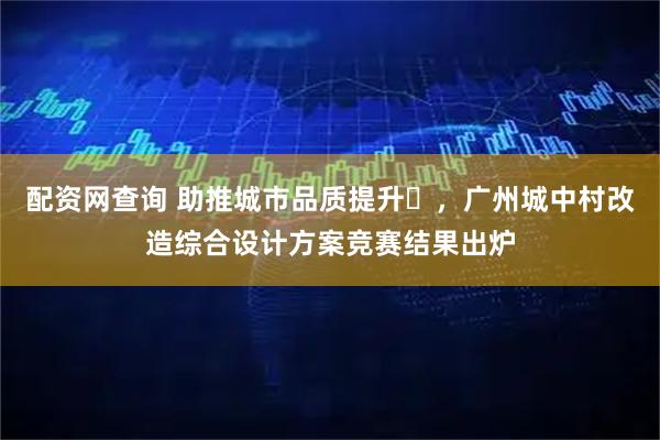 配资网查询 助推城市品质提升​，广州城中村改造综合设计方案竞赛结果出炉