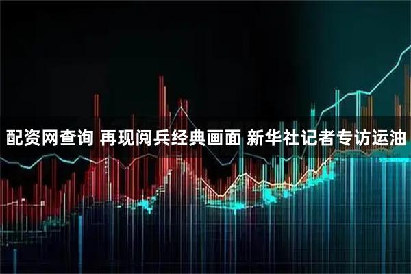 配资网查询 再现阅兵经典画面 新华社记者专访运油
