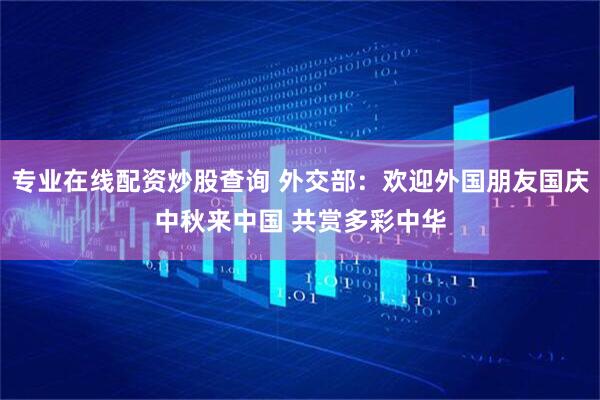 专业在线配资炒股查询 外交部：欢迎外国朋友国庆中秋来中国 共赏多彩中华