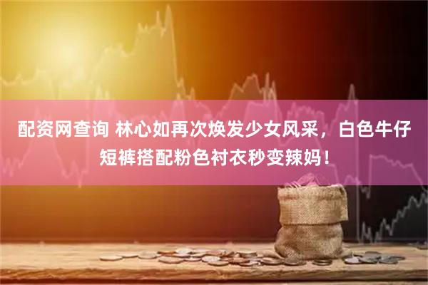 配资网查询 林心如再次焕发少女风采，白色牛仔短裤搭配粉色衬衣秒变辣妈！