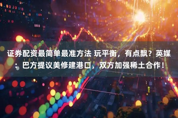 证券配资最简单最准方法 玩平衡，有点飘？英媒：巴方提议美修建港口，双方加强稀土合作！