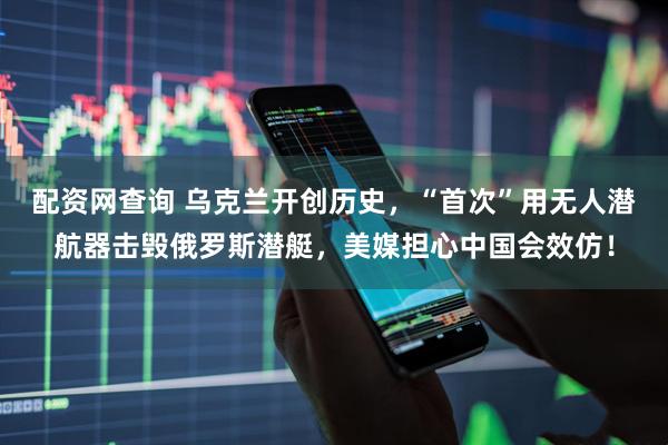 配资网查询 乌克兰开创历史，“首次”用无人潜航器击毁俄罗斯潜艇，美媒担心中国会效仿！