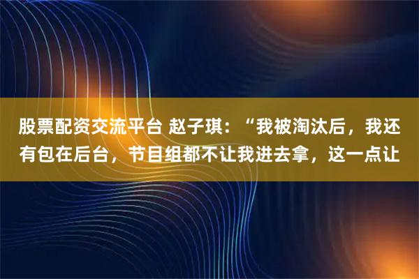 股票配资交流平台 赵子琪：“我被淘汰后，我还有包在后台，节目组都不让我进去拿，这一点让