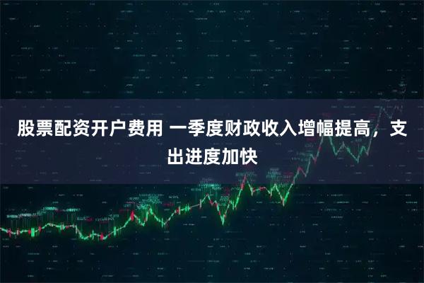 股票配资开户费用 一季度财政收入增幅提高，支出进度加快