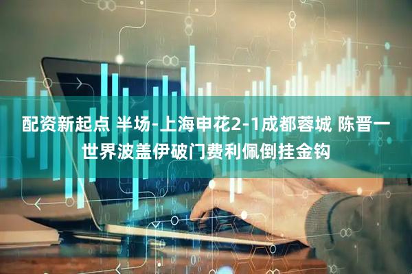配资新起点 半场-上海申花2-1成都蓉城 陈晋一世界波盖伊破门费利佩倒挂金钩