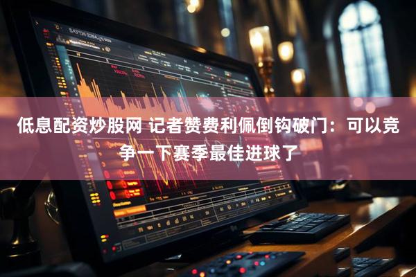 低息配资炒股网 记者赞费利佩倒钩破门：可以竞争一下赛季最佳进球了