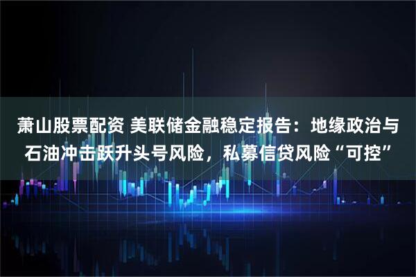 萧山股票配资 美联储金融稳定报告：地缘政治与石油冲击跃升头号风险，私募信贷风险“可控”