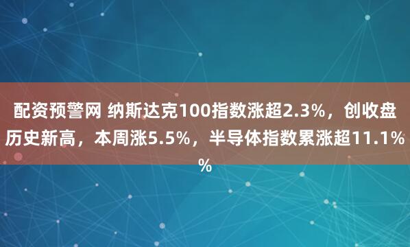 配资预警网 纳斯达克100指数涨超2.3%，创收盘历史新高，本周涨5.5%，半导体指数累涨超11.1%