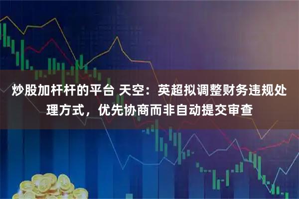 炒股加杆杆的平台 天空：英超拟调整财务违规处理方式，优先协商而非自动提交审查