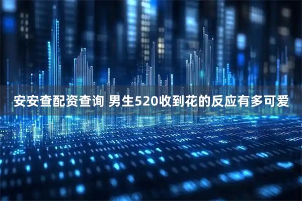 安安查配资查询 男生520收到花的反应有多可爱