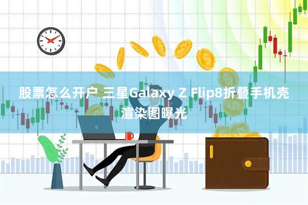 股票怎么开户 三星Galaxy Z Flip8折叠手机壳渲染图曝光