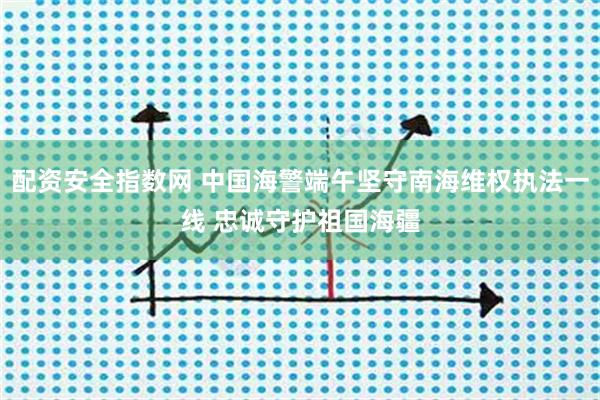 配资安全指数网 中国海警端午坚守南海维权执法一线 忠诚守护祖国海疆